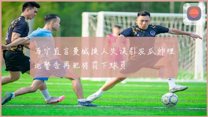 马宁直言曼城换人失误引发瓜帅理论警告再犯将罚下球员