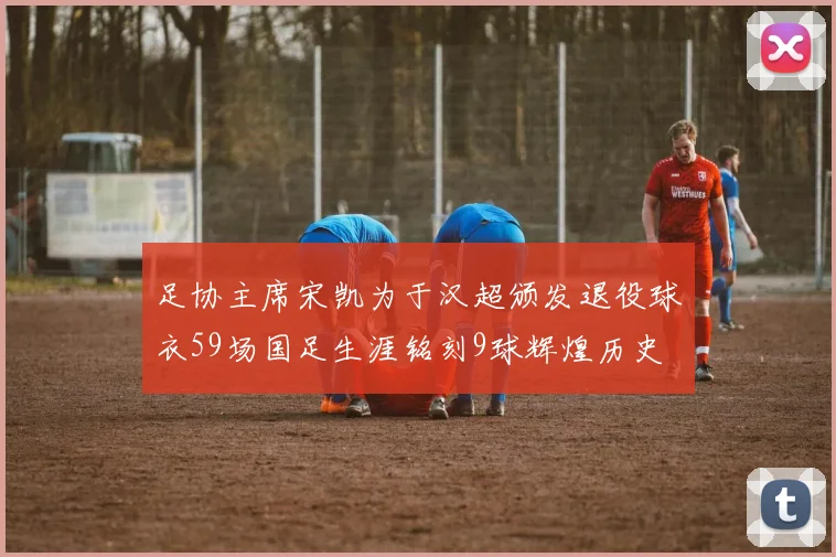 足协主席宋凯为于汉超颁发退役球衣59场国足生涯铭刻9球辉煌历史