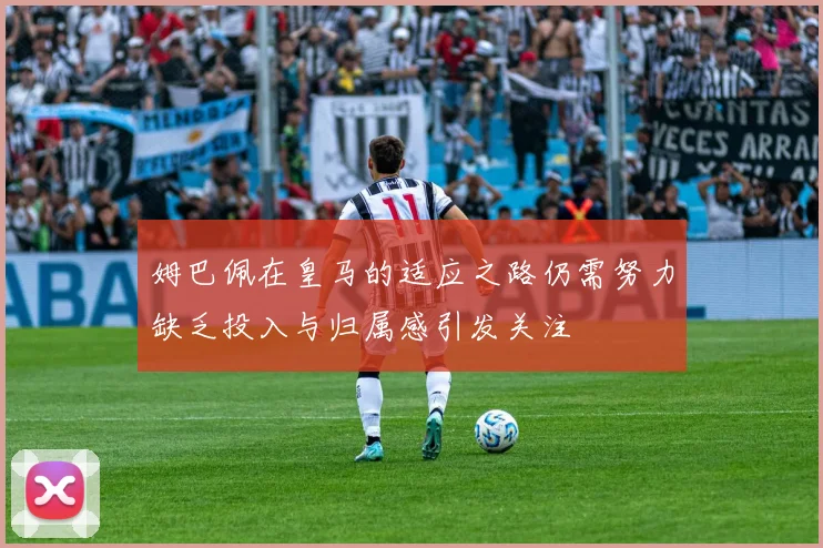 姆巴佩在皇马的适应之路仍需努力缺乏投入与归属感引发关注