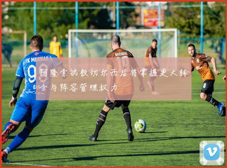 阿隆索执教切尔西后将掌握更大转会与阵容管理权力
