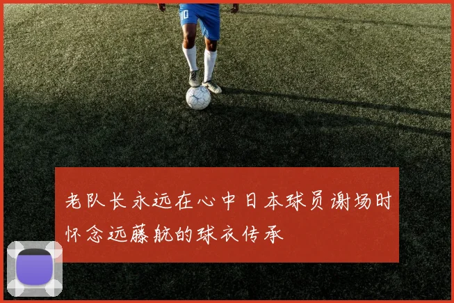 老队长永远在心中日本球员谢场时怀念远藤航的球衣传承