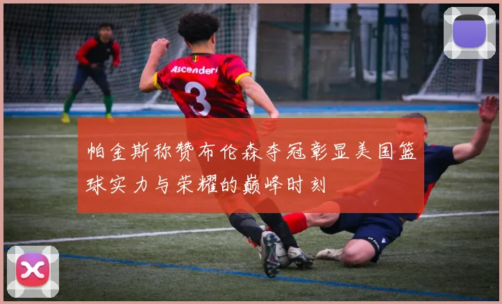 帕金斯称赞布伦森夺冠彰显美国篮球实力与荣耀的巅峰时刻