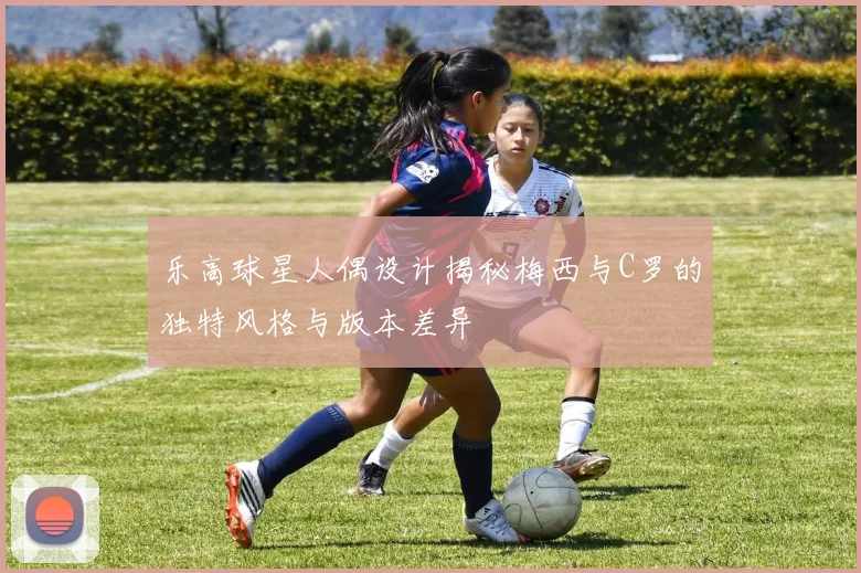 乐高球星人偶设计揭秘梅西与C罗的独特风格与版本差异