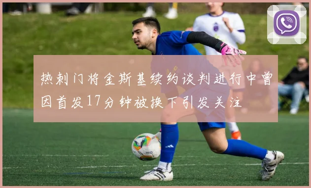 热刺门将金斯基续约谈判进行中曾因首发17分钟被换下引发关注
