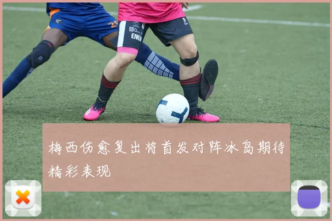 梅西伤愈复出将首发对阵冰岛期待精彩表现