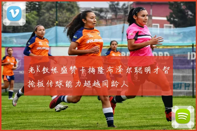 老K教练盛赞卡梅隆布泽尔聪明才智抢板传球能力超越同龄人