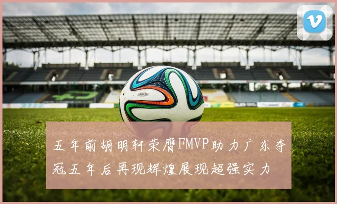 五年前胡明轩荣膺FMVP助力广东夺冠五年后再现辉煌展现超强实力