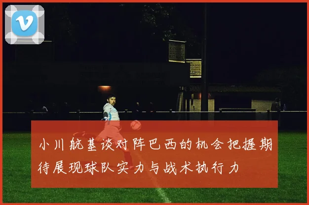 小川航基谈对阵巴西的机会把握期待展现球队实力与战术执行力