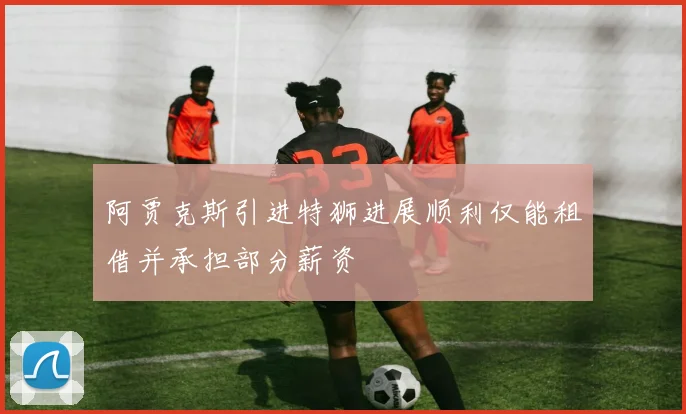 阿贾克斯引进特狮进展顺利仅能租借并承担部分薪资