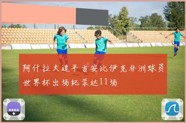 阿什拉夫追平吉安比伊克非洲球员世界杯出场纪录达11场