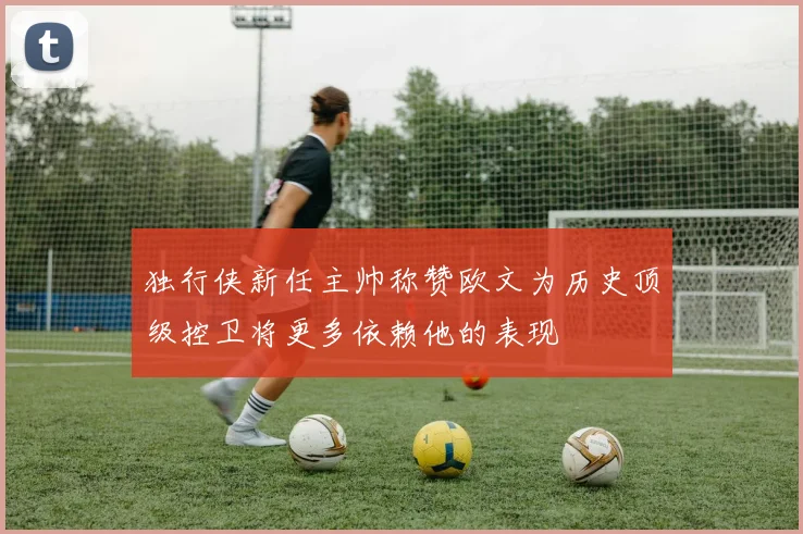 独行侠新任主帅称赞欧文为历史顶级控卫将更多依赖他的表现