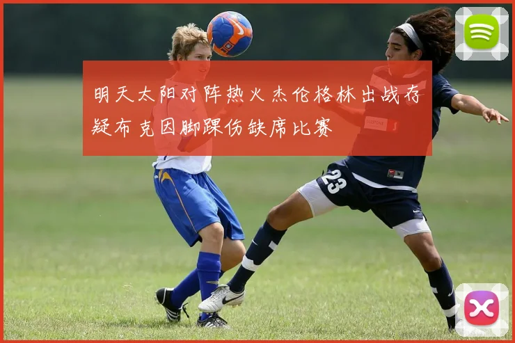 明天太阳对阵热火杰伦格林出战存疑布克因脚踝伤缺席比赛