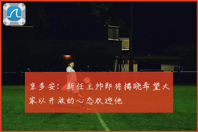 京多安：新任主帅即将揭晓希望大家以开放的心态欢迎他