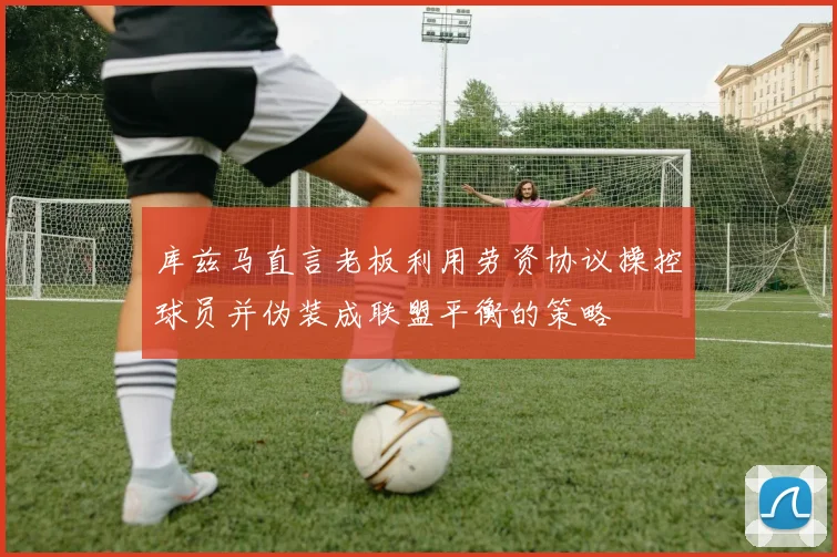 库兹马直言老板利用劳资协议操控球员并伪装成联盟平衡的策略