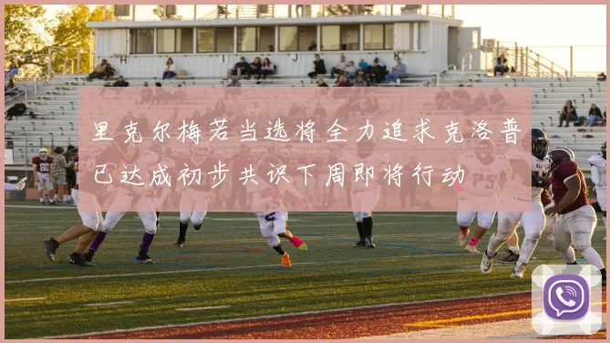 里克尔梅若当选将全力追求克洛普已达成初步共识下周即将行动