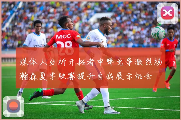 媒体人分析开拓者中锋竞争激烈杨瀚森夏季联赛提升自我展示机会