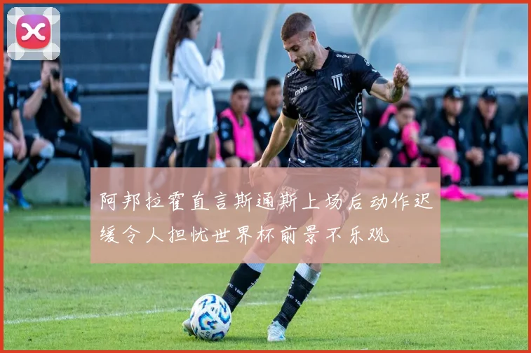 阿邦拉霍直言斯通斯上场后动作迟缓令人担忧世界杯前景不乐观