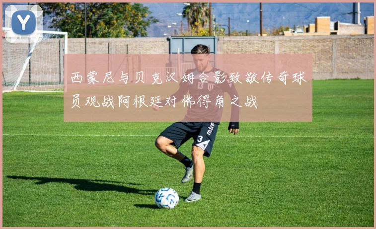西蒙尼与贝克汉姆合影致敬传奇球员观战阿根廷对佛得角之战